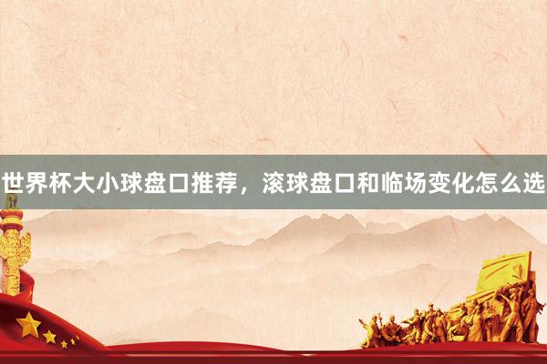 世界杯大小球盘口推荐，滚球盘口和临场变化怎么选