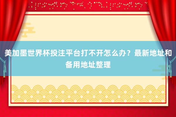 美加墨世界杯投注平台打不开怎么办？最新地址和备用地址整理